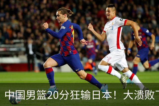 中国男篮20分狂输日本！大溃败下露出四块伤疤！再度崛起必须彻改
